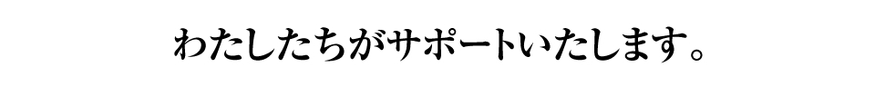 わたしたちがサポートいたします。